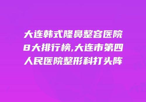 大连韩式隆鼻整容医院8大排行榜,大连市第四人民医院整形科打头阵