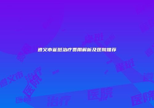 遵义市雀斑治疗费用解析及医院推荐