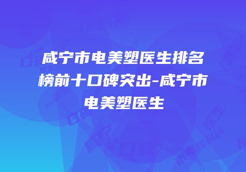 咸宁市电美塑医生排名榜前十口碑突出-咸宁市电美塑医生
