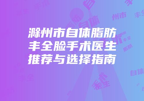 滁州市自体脂肪丰全脸手术医生推荐与选择指南