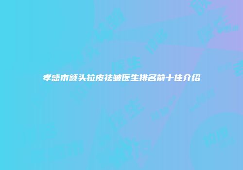 孝感市额头拉皮祛皱医生排名前十佳介绍