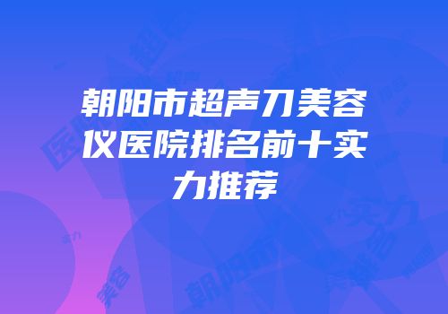 朝阳市超声刀美容仪医院排名前十实力推荐