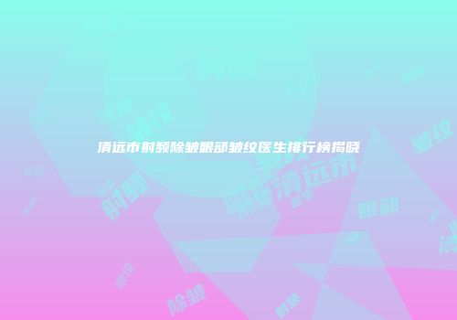 清远市射频除皱眼部皱纹医生排行榜揭晓