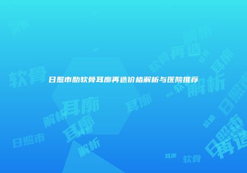 日照市肋软骨耳廓再造价格解析与医院推荐