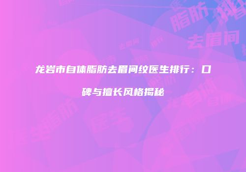 龙岩市自体脂肪去眉间纹医生排行：口碑与擅长风格揭秘
