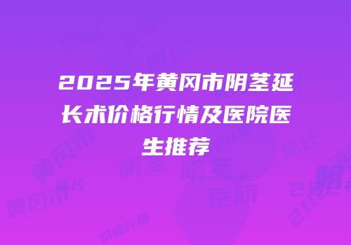 2025年黄冈市阴茎延长术价格行情及医院医生推荐