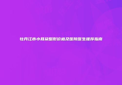牡丹江市小耳朵整形价格及医院医生推荐指南