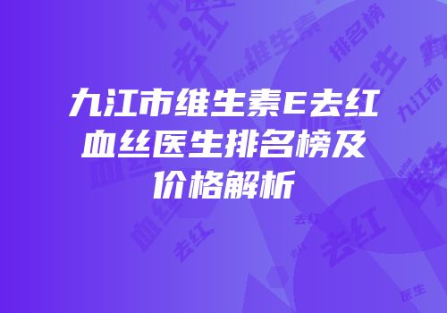 九江市维生素E去红血丝医生排名榜及价格解析