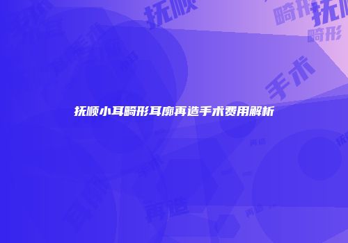 抚顺小耳畸形耳廓再造手术费用解析