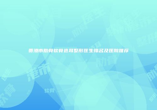 贵港市肋骨软骨造耳整形医生排名及医院推荐