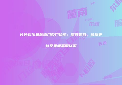 长沙科尔雅麓南口腔门诊部：服务项目、价格更新及患者案例详解