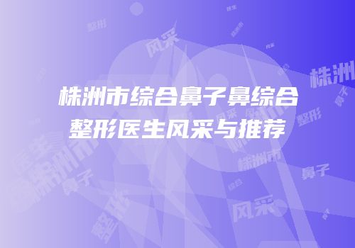 株洲市综合鼻子鼻综合整形医生风采与推荐