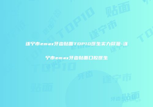 遂宁市emax牙齿贴面TOP10医生实力尽显-遂宁市emax牙齿贴面口腔医生