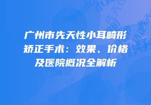 广州市先天性小耳畸形矫正手术：效果、价格及医院概况全解析