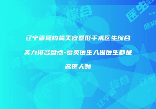辽宁省鹰钩鼻美容整形手术医生综合实力排名盘点-葛英医生入围医生都是名医大咖