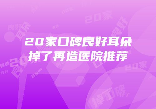 20家口碑良好耳朵掉了再造医院推荐