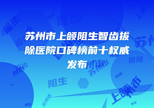 苏州市上颌阻生智齿拔除医院口碑榜前十权威发布