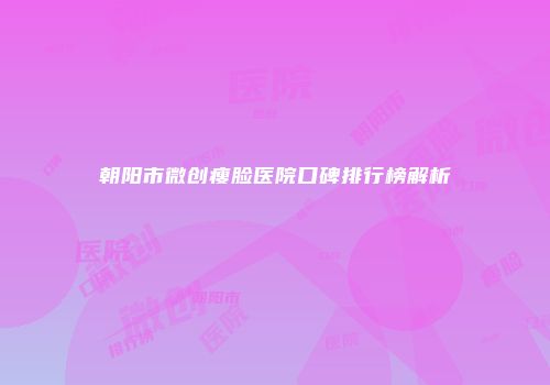 朝阳市微创瘦脸医院口碑排行榜解析