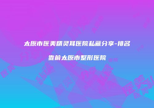 太原市医美精灵耳医院私藏分享-排名靠前太原市整形医院
