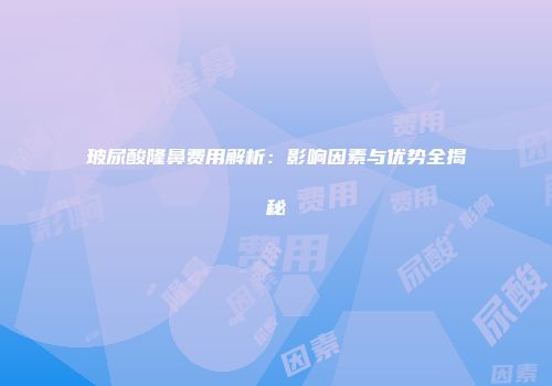玻尿酸隆鼻费用解析：影响因素与优势全揭秘