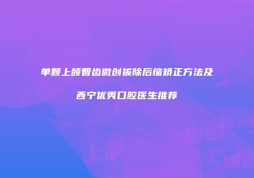 单颗上颌智齿微创拔除后缩矫正方法及西宁优秀口腔医生推荐