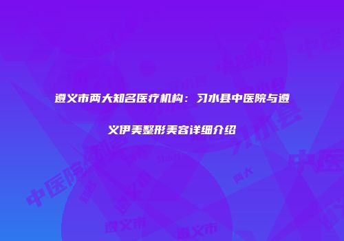 遵义市两大知名医疗机构：习水县中医院与遵义伊美整形美容详细介绍