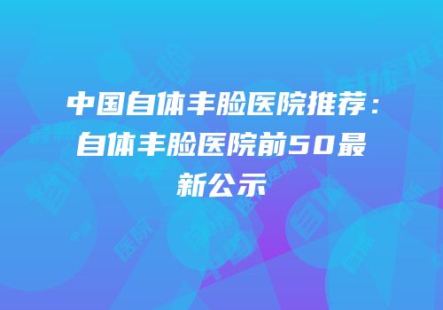 中国自体丰脸医院推荐：自体丰脸医院前50最新公示
