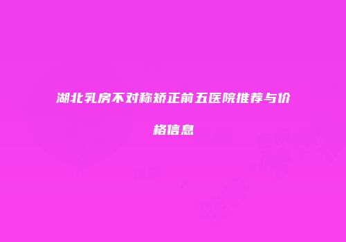 湖北乳房不对称矫正前五医院推荐与价格信息