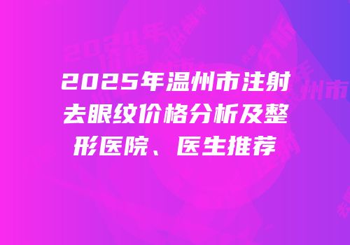 2025年温州市注射去眼纹价格分析及整形医院、医生推荐