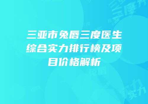三亚市兔唇三度医生综合实力排行榜及项目价格解析