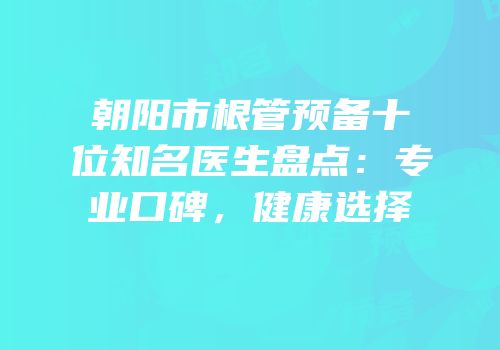 朝阳市根管预备十位知名医生盘点：专业口碑，健康选择
