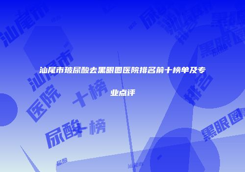 汕尾市玻尿酸去黑眼圈医院排名前十榜单及专业点评