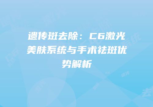 遗传斑去除：C6激光美肤系统与手术祛斑优势解析