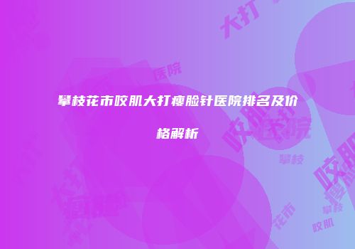 攀枝花市咬肌大打瘦脸针医院排名及价格解析