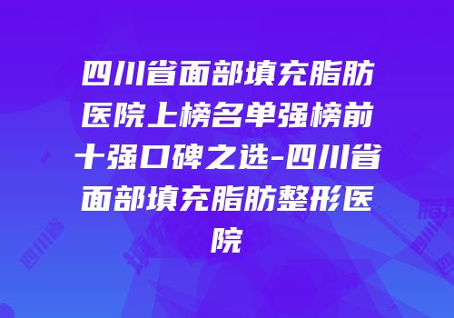 四川省面部填充脂肪医院上榜名单强榜前十强口碑之选-四川省面部填充脂肪整形医院