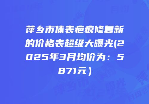 萍乡市体表疤痕修复新的价格表超级大曝光(2025年3月均价为：5871元）