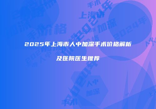 2025年上海市人中加深手术价格解析及医院医生推荐