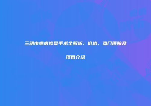 三明市疤痕修复手术全解析：价格、热门医院及项目介绍