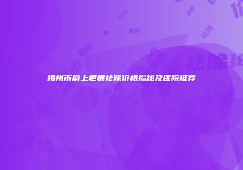 梅州市唇上疤痕祛除价格揭秘及医院推荐