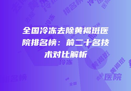全国冷冻去除黄褐斑医院排名榜：前二十名技术对比解析