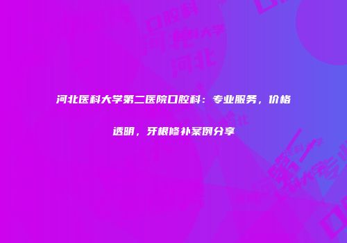 河北医科大学第二医院口腔科：专业服务，价格透明，牙根修补案例分享