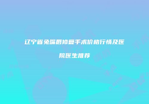 辽宁省兔嘴唇修复手术价格行情及医院医生推荐