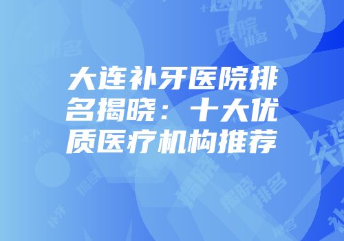 大连补牙医院排名揭晓：十大优质医疗机构推荐