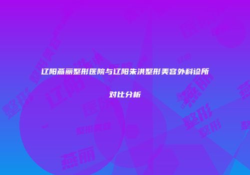 辽阳燕丽整形医院与辽阳朱洪整形美容外科诊所对比分析