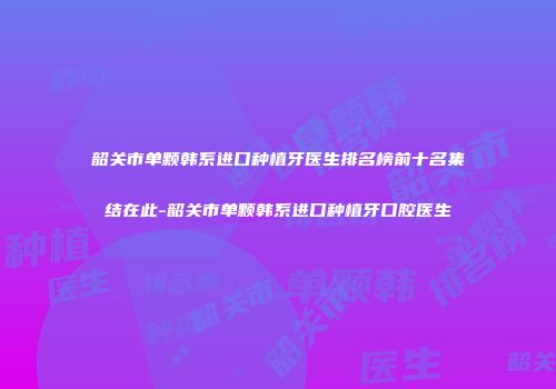 韶关市单颗韩系进口种植牙医生排名榜前十名集结在此-韶关市单颗韩系进口种植牙口腔医生