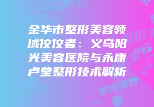 金华市整形美容领域佼佼者：义乌阳光美容医院与永康卢莹整形技术解析