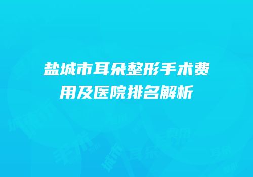 盐城市耳朵整形手术费用及医院排名解析