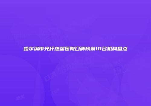 哈尔滨市光纤热塑医院口碑榜前10名机构盘点