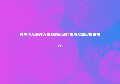 晋中市儿童先天性耳畸形治疗医院及知名医生推荐
