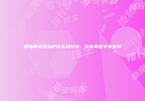 德阳市祛斑治疗医生排行榜：专业美容专家推荐